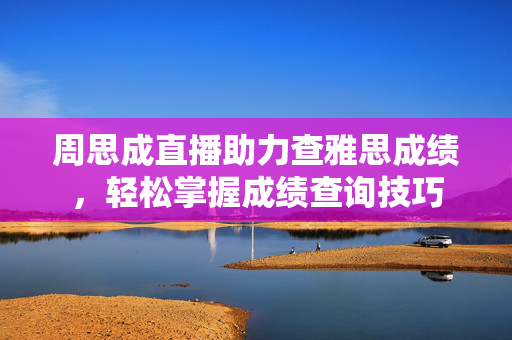 周思成直播助力查雅思成绩，轻松掌握成绩查询技巧