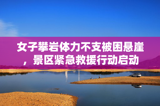 女子攀岩体力不支被困悬崖，景区紧急救援行动启动