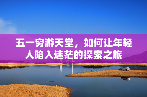 五一穷游天堂，如何让年轻人陷入迷茫的探索之旅