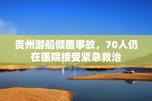 贵州游船倾覆事故，70人仍在医院接受紧急救治