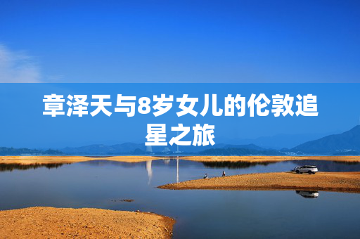 章泽天与8岁女儿的伦敦追星之旅