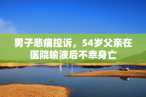 男子悲痛控诉，54岁父亲在医院输液后不幸身亡