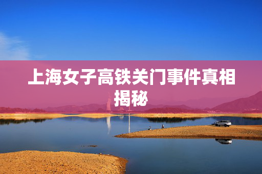 上海女子高铁关门事件真相揭秘
