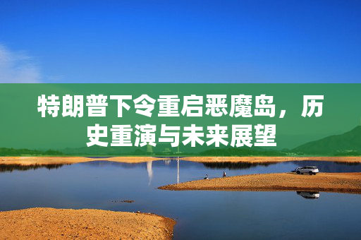 特朗普下令重启恶魔岛，历史重演与未来展望