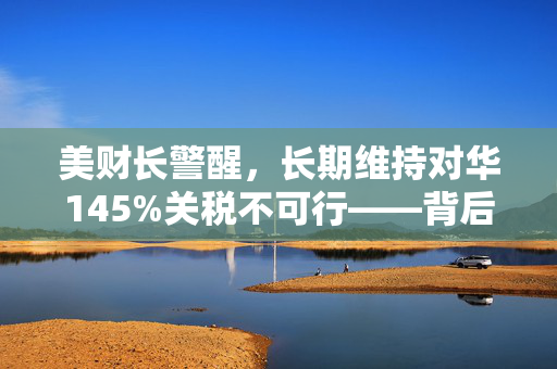 美财长警醒，长期维持对华145%关税不可行——背后策略思考