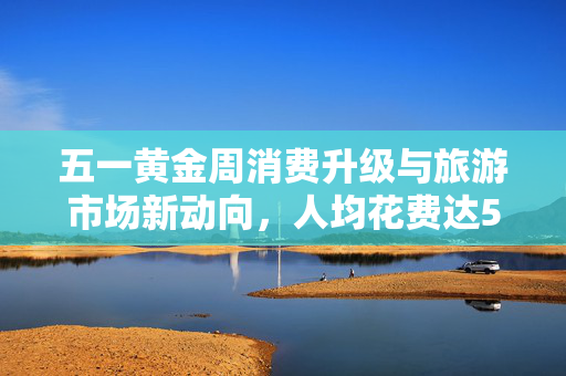 五一黄金周消费升级与旅游市场新动向，人均花费达574元