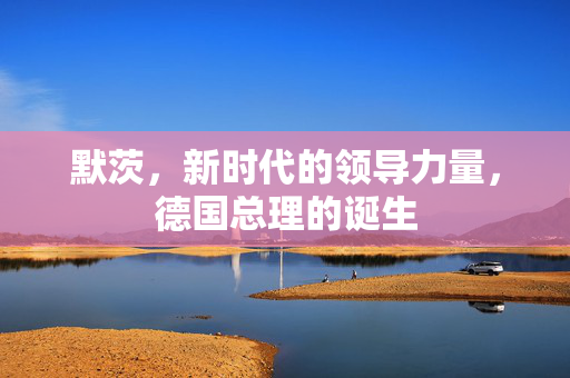 默茨，新时代的领导力量，德国总理的诞生