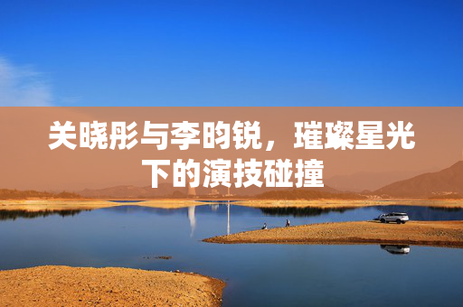 关晓彤与李昀锐，璀璨星光下的演技碰撞
