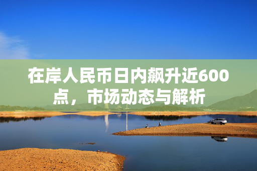 在岸人民币日内飙升近600点，市场动态与解析