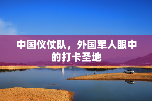 中国仪仗队，外国军人眼中的打卡圣地