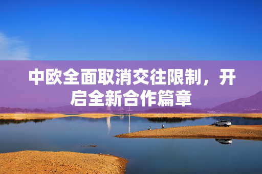 中欧全面取消交往限制，开启全新合作篇章