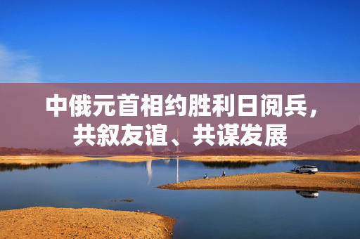 中俄元首相约胜利日阅兵，共叙友谊、共谋发展