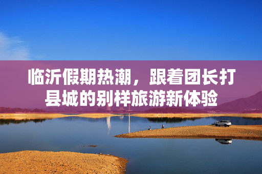 临沂假期热潮，跟着团长打县城的别样旅游新体验