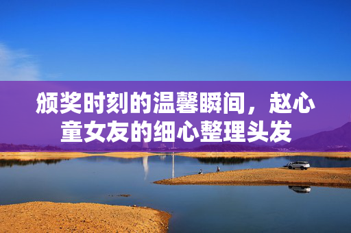 颁奖时刻的温馨瞬间，赵心童女友的细心整理头发