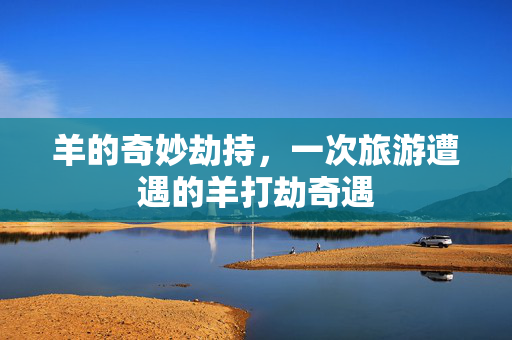 羊的奇妙劫持，一次旅游遭遇的羊打劫奇遇