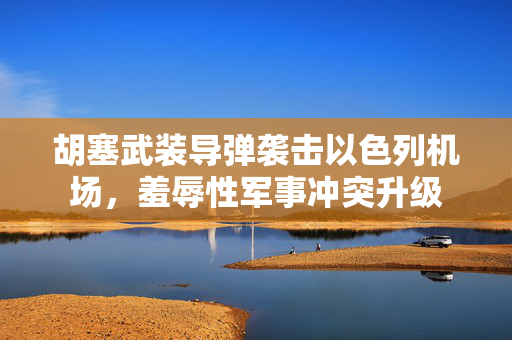 胡塞武装导弹袭击以色列机场，羞辱性军事冲突升级