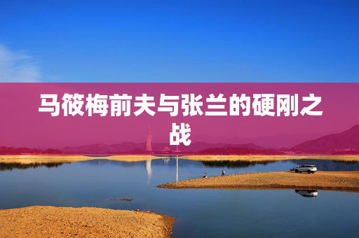 马筱梅前夫与张兰的硬刚之战