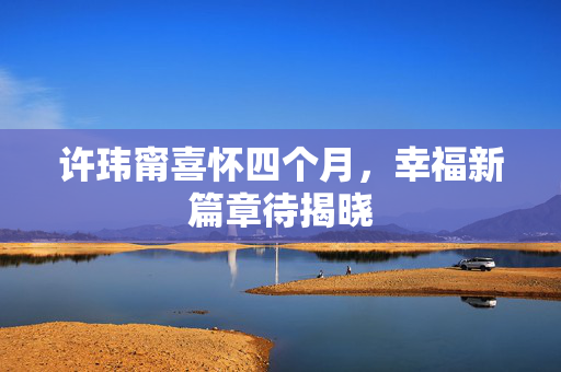 许玮甯喜怀四个月，幸福新篇章待揭晓