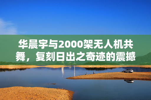 华晨宇与2000架无人机共舞，复刻日出之奇迹的震撼场景