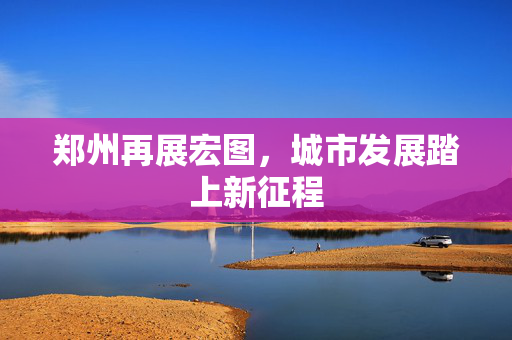 郑州再展宏图，城市发展踏上新征程