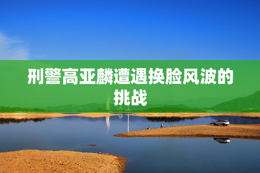 刑警高亚麟遭遇换脸风波的挑战