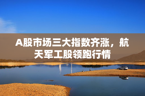 A股市场三大指数齐涨，航天军工股领跑行情