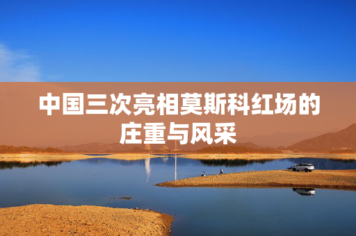 中国三次亮相莫斯科红场的庄重与风采