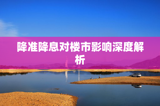 降准降息对楼市影响深度解析
