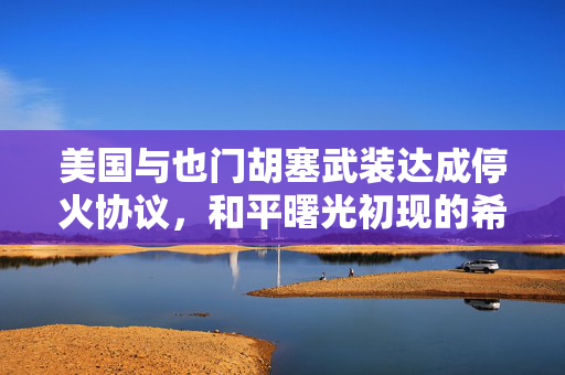 美国与也门胡塞武装达成停火协议，和平曙光初现的希望