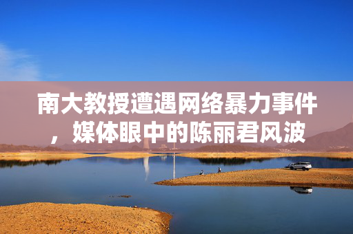 南大教授遭遇网络暴力事件，媒体眼中的陈丽君风波