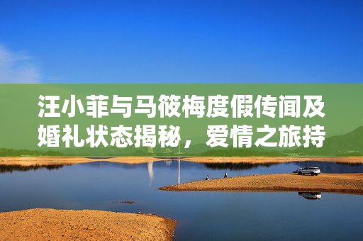汪小菲与马筱梅度假传闻及婚礼状态揭秘，爱情之旅持续进行