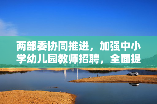两部委协同推进，加强中小学幼儿园教师招聘，全面提升教育质量
