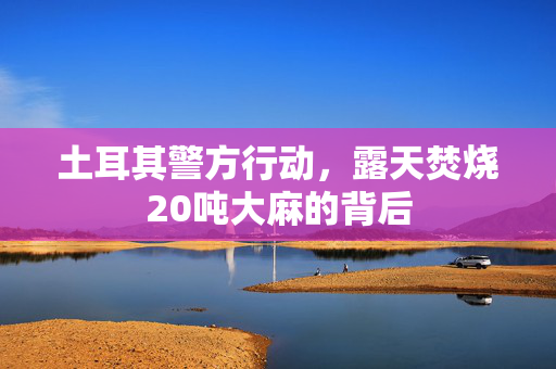 土耳其警方行动，露天焚烧20吨大麻的背后