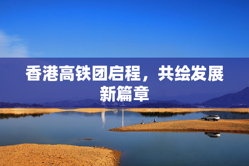 香港高铁团启程，共绘发展新篇章