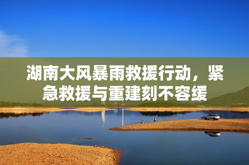 湖南大风暴雨救援行动，紧急救援与重建刻不容缓