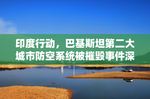 印度行动，巴基斯坦第二大城市防空系统被摧毁事件深度解析