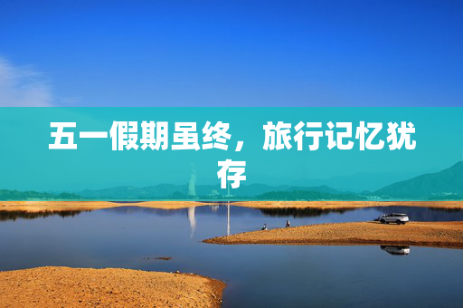 五一假期虽终，旅行记忆犹存