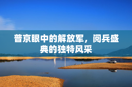 普京眼中的解放军，阅兵盛典的独特风采