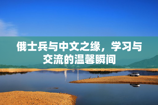 俄士兵与中文之缘，学习与交流的温馨瞬间