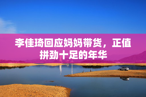 李佳琦回应妈妈带货，正值拼劲十足的年华