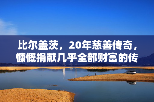 比尔盖茨，20年慈善传奇，慷慨捐献几乎全部财富的传奇人物