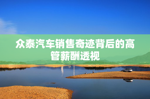 众泰汽车销售奇迹背后的高管薪酬透视
