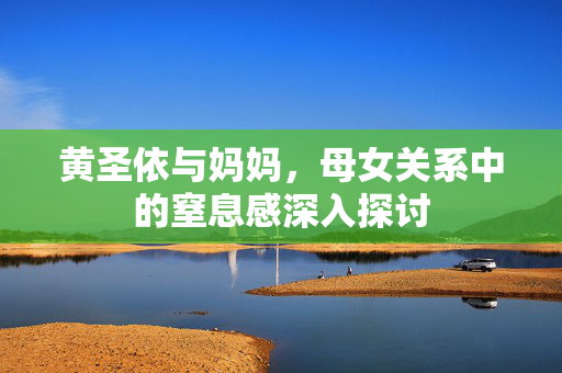 黄圣依与妈妈，母女关系中的窒息感深入探讨