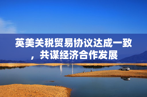 英美关税贸易协议达成一致，共谋经济合作发展