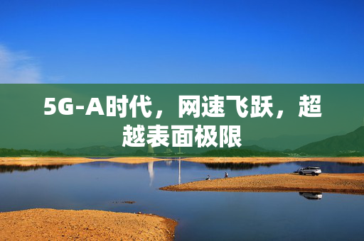 5G-A时代，网速飞跃，超越表面极限