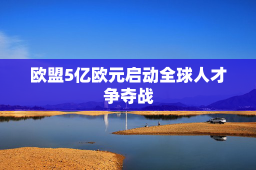 欧盟5亿欧元启动全球人才争夺战