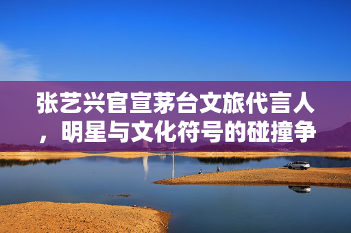 张艺兴官宣茅台文旅代言人，明星与文化符号的碰撞争议
