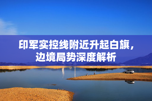 印军实控线附近升起白旗，边境局势深度解析