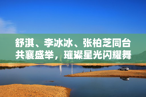 舒淇、李冰冰、张柏芝同台共襄盛举，璀璨星光闪耀舞台