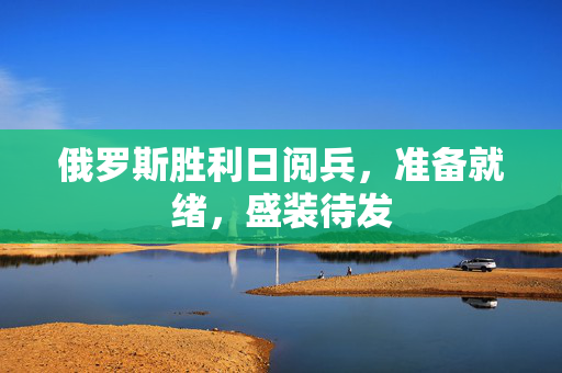 俄罗斯胜利日阅兵，准备就绪，盛装待发
